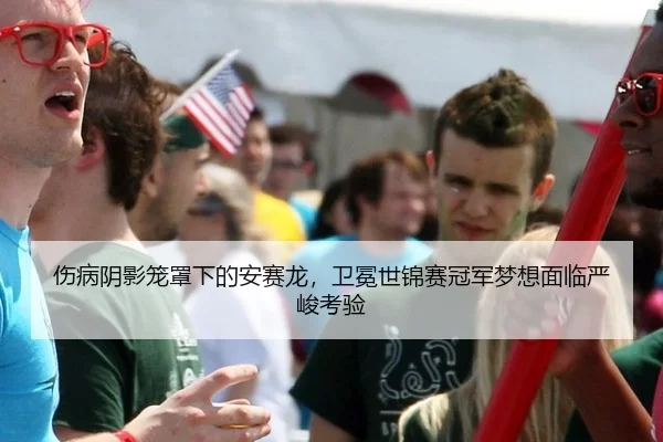 伤病阴影笼罩下的安赛龙，卫冕世锦赛冠军梦想面临严峻考验