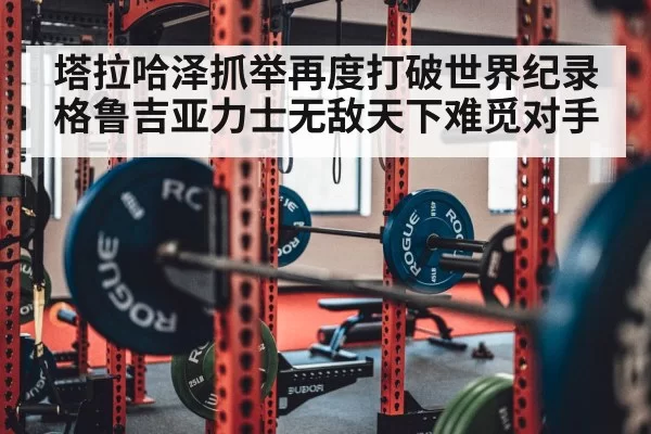 塔拉哈泽抓举再度打破世界纪录格鲁吉亚力士无敌天下难觅对手