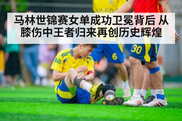 马林世锦赛女单成功卫冕背后 从膝伤中王者归来再创历史辉煌