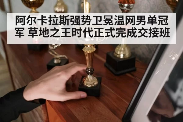 阿尔卡拉斯强势卫冕温网男单冠军 草地之王时代正式完成交接班